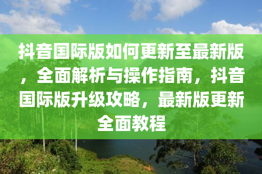 抖音國際版如何更新至最新版，全面解析與操作指南，抖音國際版升級攻略，最新版更新全面教程