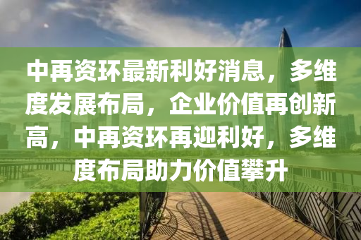 中再資環(huán)最新利好消息，多維度發(fā)展布局，企業(yè)價(jià)值再創(chuàng)新高，中再資環(huán)再迎利好，多維度布局助力價(jià)值攀升