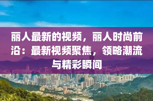 麗人最新的視頻，麗人時尚前沿：最新視頻聚焦，領略潮流與精彩瞬間