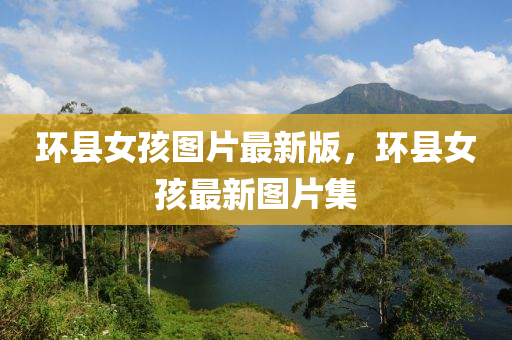 環(huán)縣女孩圖片最新版，環(huán)縣女孩最新圖片集