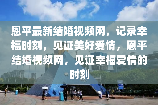 恩平最新結(jié)婚視頻網(wǎng)，記錄幸福時刻，見證美好愛情，恩平結(jié)婚視頻網(wǎng)，見證幸福愛情的時刻