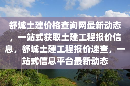 舒城土建價格查詢網(wǎng)最新動態(tài)，一站式獲取土建工程報價信息，舒城土建工程報價速查，一站式信息平臺最新動態(tài)