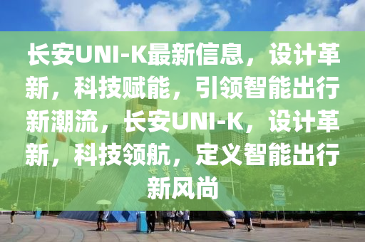 長安UNI-K最新信息，設(shè)計革新，科技賦能，引領(lǐng)智能出行新潮流，長安UNI-K，設(shè)計革新，科技領(lǐng)航，定義智能出行新風(fēng)尚