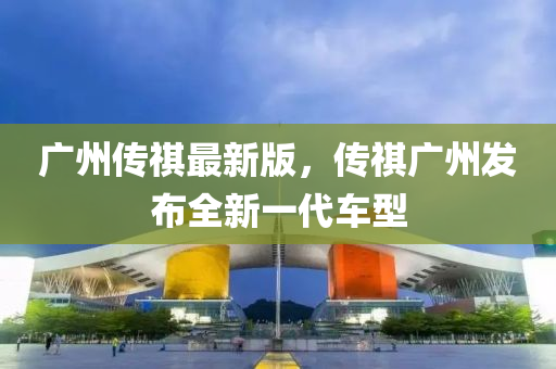 廣州傳祺最新版，傳祺廣州發(fā)布全新一代車型