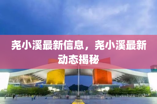 堯小溪最新信息，堯小溪最新動態(tài)揭秘