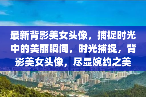 最新背影美女頭像，捕捉時光中的美麗瞬間，時光捕捉，背影美女頭像，盡顯婉約之美