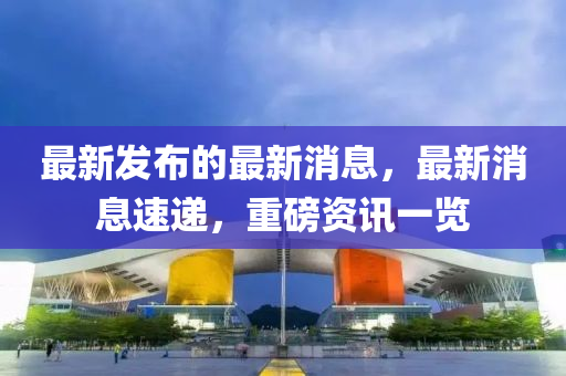 最新發(fā)布的最新消息，最新消息速遞，重磅資訊一覽
