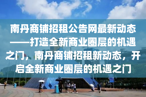 南丹商鋪招租公告網(wǎng)最新動態(tài)——打造全新商業(yè)圈層的機遇之門，南丹商鋪招租新動態(tài)，開啟全新商業(yè)圈層的機遇之門