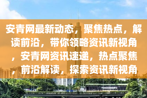 安青網(wǎng)最新動態(tài)，聚焦熱點，解讀前沿，帶你領略資訊新視角，安青網(wǎng)資訊速遞，熱點聚焦，前沿解讀，探索資訊新視角