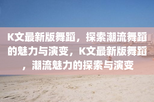 K文最新版舞蹈，探索潮流舞蹈的魅力與演變，K文最新版舞蹈，潮流魅力的探索與演變