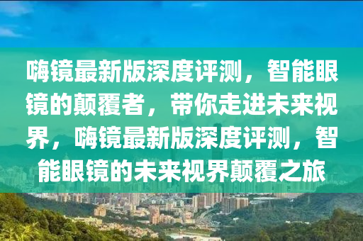 嗨鏡最新版深度評測，智能眼鏡的顛覆者，帶你走進(jìn)未來視界，嗨鏡最新版深度評測，智能眼鏡的未來視界顛覆之旅