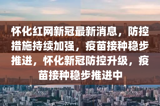 懷化紅網(wǎng)新冠最新消息，防控措施持續(xù)加強，疫苗接種穩(wěn)步推進，懷化新冠防控升級，疫苗接種穩(wěn)步推進中