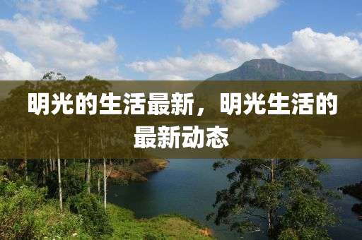 明光的生活最新，明光生活的最新動態(tài)