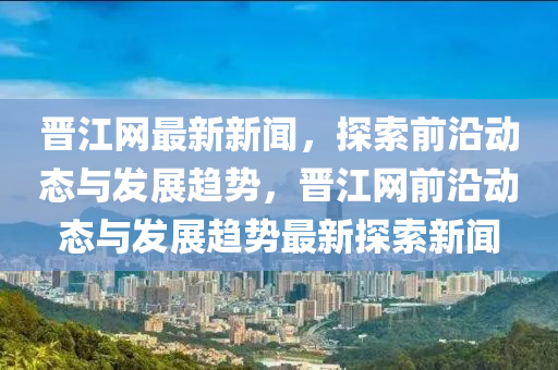 晉江網(wǎng)最新新聞，探索前沿動(dòng)態(tài)與發(fā)展趨勢(shì)，晉江網(wǎng)前沿動(dòng)態(tài)與發(fā)展趨勢(shì)最新探索新聞