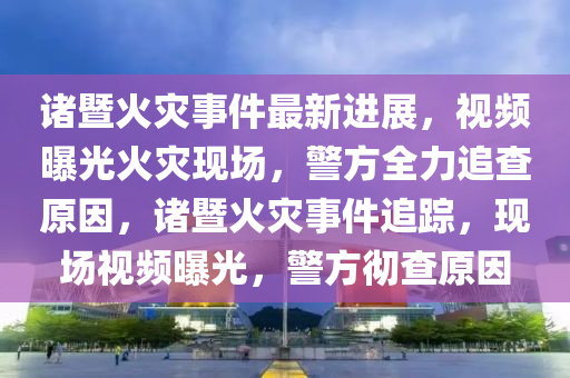 諸暨火災(zāi)事件最新進(jìn)展，視頻曝光火災(zāi)現(xiàn)場(chǎng)，警方全力追查原因，諸暨火災(zāi)事件追蹤，現(xiàn)場(chǎng)視頻曝光，警方徹查原因