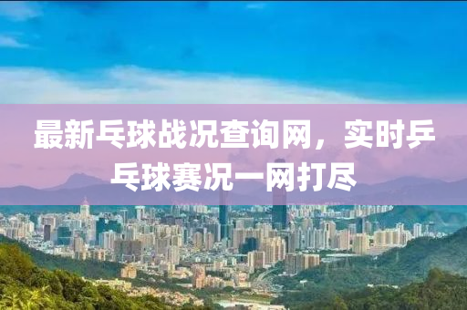 最新乓球戰(zhàn)況查詢網(wǎng)，實(shí)時(shí)乒乓球賽況一網(wǎng)打盡