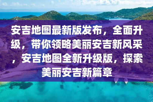 安吉地圖最新版發(fā)布，全面升級，帶你領(lǐng)略美麗安吉新風采，安吉地圖全新升級版，探索美麗安吉新篇章