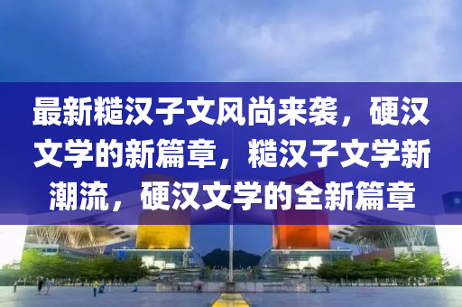 最新糙漢子文風尚來襲，硬漢文學的新篇章，糙漢子文學新潮流，硬漢文學的全新篇章