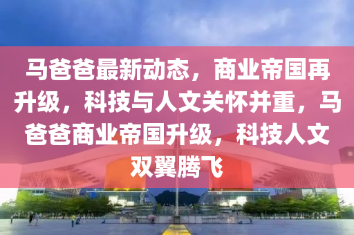 馬爸爸最新動態(tài)，商業(yè)帝國再升級，科技與人文關(guān)懷并重，馬爸爸商業(yè)帝國升級，科技人文雙翼騰飛