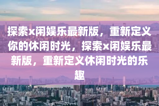 探索x閑娛樂(lè)最新版，重新定義你的休閑時(shí)光，探索x閑娛樂(lè)最新版，重新定義休閑時(shí)光的樂(lè)趣