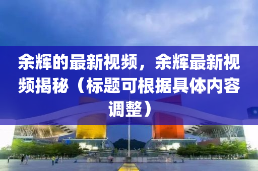 余輝的最新視頻，余輝最新視頻揭秘（標(biāo)題可根據(jù)具體內(nèi)容調(diào)整）