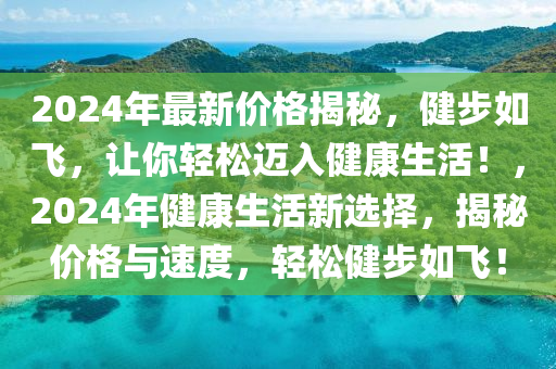 2024年最新價(jià)格揭秘，健步如飛，讓你輕松邁入健康生活！，2024年健康生活新選擇，揭秘價(jià)格與速度，輕松健步如飛！