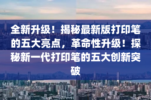 全新升級！揭秘最新版打印筆的五大亮點，革命性升級！探秘新一代打印筆的五大創(chuàng)新突破