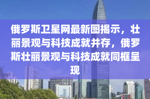 俄羅斯衛(wèi)星網(wǎng)最新圖揭示，壯麗景觀與科技成就并存，俄羅斯壯麗景觀與科技成就同框呈現(xiàn)