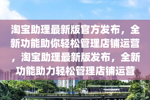淘寶助理最新版官方發(fā)布，全新功能助你輕松管理店鋪運(yùn)營(yíng)，淘寶助理最新版發(fā)布，全新功能助力輕松管理店鋪運(yùn)營(yíng)