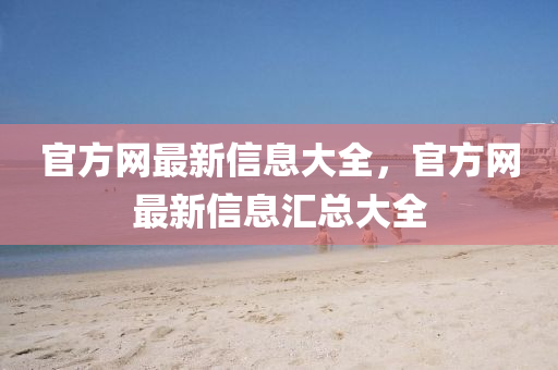 官方網(wǎng)最新信息大全，官方網(wǎng)最新信息匯總大全
