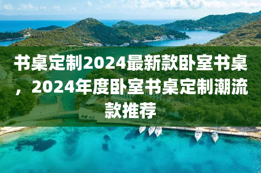 書(shū)桌定制2024最新款臥室書(shū)桌，2024年度臥室書(shū)桌定制潮流款推薦