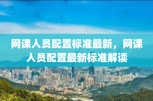 網(wǎng)課人員配置標(biāo)準(zhǔn)最新，網(wǎng)課人員配置最新標(biāo)準(zhǔn)解讀