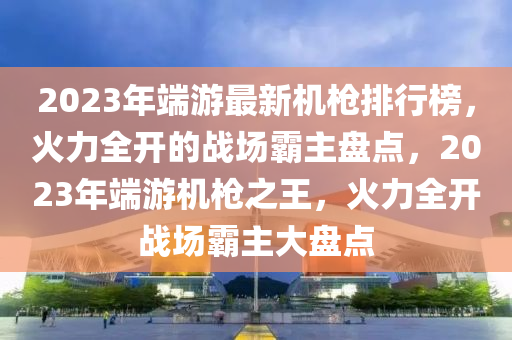 2023年端游最新機(jī)槍排行榜，火力全開(kāi)的戰(zhàn)場(chǎng)霸主盤(pán)點(diǎn)，2023年端游機(jī)槍之王，火力全開(kāi)戰(zhàn)場(chǎng)霸主大盤(pán)點(diǎn)
