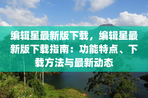 編輯星最新版下載，編輯星最新版下載指南：功能特點(diǎn)、下載方法與最新動(dòng)態(tài)