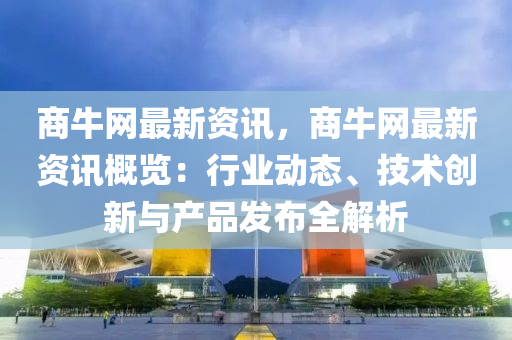 商牛網(wǎng)最新資訊，商牛網(wǎng)最新資訊概覽：行業(yè)動(dòng)態(tài)、技術(shù)創(chuàng)新與產(chǎn)品發(fā)布全解析