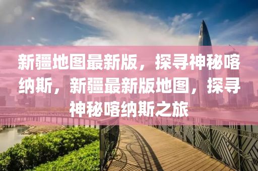 新疆地圖最新版，探尋神秘喀納斯，新疆最新版地圖，探尋神秘喀納斯之旅