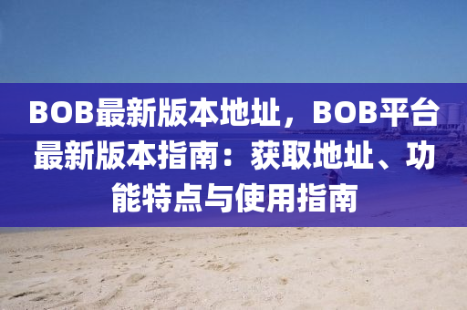 BOB最新版本地址，BOB平臺(tái)最新版本指南：獲取地址、功能特點(diǎn)與使用指南