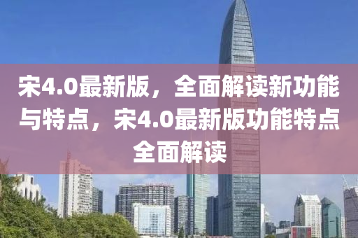 宋4.0最新版，全面解讀新功能與特點(diǎn)，宋4.0最新版功能特點(diǎn)全面解讀