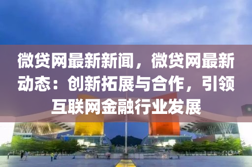 微貸網(wǎng)最新新聞，微貸網(wǎng)最新動態(tài)：創(chuàng)新拓展與合作，引領互聯(lián)網(wǎng)金融行業(yè)發(fā)展