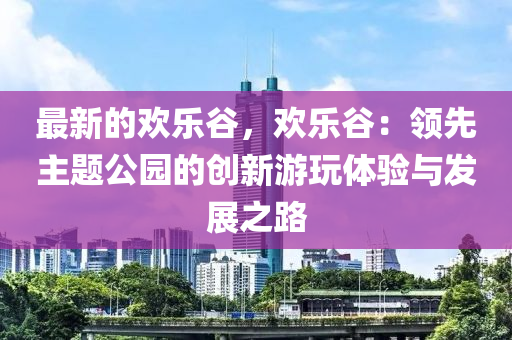 最新的歡樂(lè)谷，歡樂(lè)谷：領(lǐng)先主題公園的創(chuàng)新游玩體驗(yàn)與發(fā)展之路