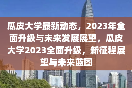 瓜皮大學(xué)最新動(dòng)態(tài)，2023年全面升級(jí)與未來發(fā)展展望，瓜皮大學(xué)2023全面升級(jí)，新征程展望與未來藍(lán)圖