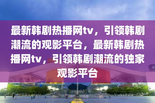 最新韓劇熱播網(wǎng)tv，引領(lǐng)韓劇潮流的觀影平臺，最新韓劇熱播網(wǎng)tv，引領(lǐng)韓劇潮流的獨家觀影平臺