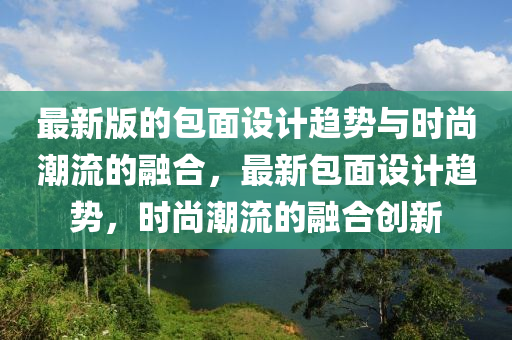 最新版的包面設(shè)計(jì)趨勢與時(shí)尚潮流的融合，最新包面設(shè)計(jì)趨勢，時(shí)尚潮流的融合創(chuàng)新