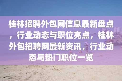 桂林招聘外包網(wǎng)信息最新盤點，行業(yè)動態(tài)與職位亮點，桂林外包招聘網(wǎng)最新資訊，行業(yè)動態(tài)與熱門職位一覽