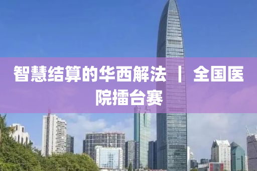 智慧結(jié)算的華西解法 ｜ 全國醫(yī)院擂臺(tái)賽