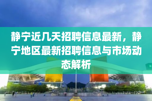 靜寧近幾天招聘信息最新，靜寧地區(qū)最新招聘信息與市場動態(tài)解析