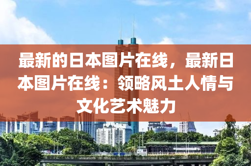 最新的日本圖片在線，最新日本圖片在線：領(lǐng)略風(fēng)土人情與文化藝術(shù)魅力