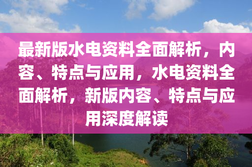 最新版水電資料全面解析，內(nèi)容、特點(diǎn)與應(yīng)用，水電資料全面解析，新版內(nèi)容、特點(diǎn)與應(yīng)用深度解讀