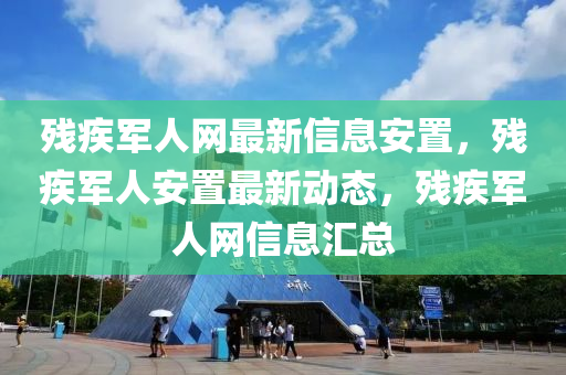 殘疾軍人網(wǎng)最新信息安置，殘疾軍人安置最新動(dòng)態(tài)，殘疾軍人網(wǎng)信息匯總