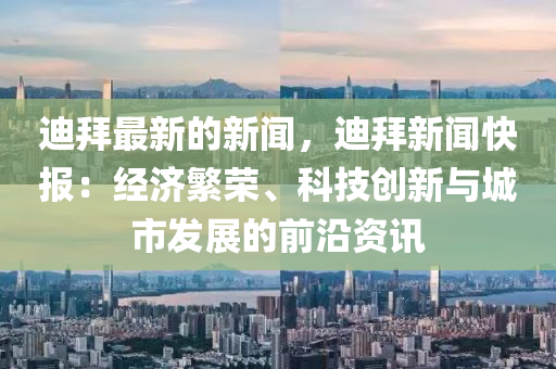 迪拜最新的新聞，迪拜新聞快報：經(jīng)濟繁榮、科技創(chuàng)新與城市發(fā)展的前沿資訊